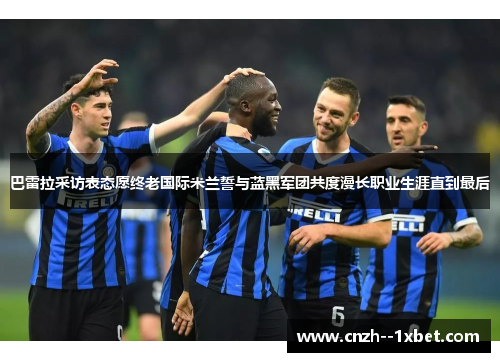 巴雷拉采访表态愿终老国际米兰誓与蓝黑军团共度漫长职业生涯直到最后 巴雷拉采访表态愿终老国际米兰誓与蓝黑军团共度漫长职业生涯直到最后