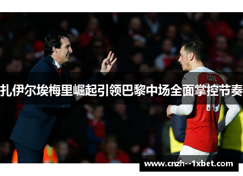 扎伊尔埃梅里崛起引领巴黎中场全面掌控节奏 扎伊尔埃梅里崛起引领巴黎中场全面掌控节奏