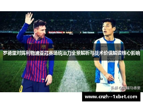 罗德里对阵利物浦亚冠赛场统治力全景解析与战术价值解读核心影响