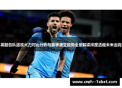 英超各队进攻火力对比分析与赛季演变趋势全景解读深度透视未来走向