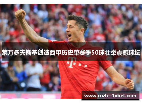 莱万多夫斯基创造西甲历史单赛季50球壮举震撼球坛
