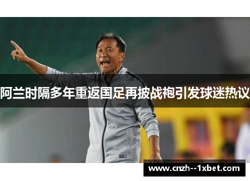 阿兰时隔多年重返国足再披战袍引发球迷热议