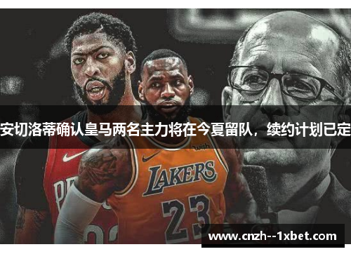 安切洛蒂确认皇马两名主力将在今夏留队，续约计划已定