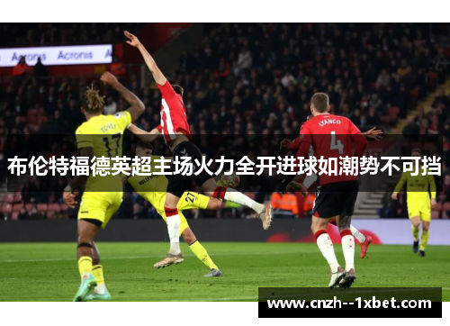 布伦特福德英超主场火力全开进球如潮势不可挡