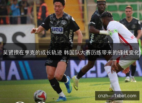 吴贤揆在亨克的成长轨迹 韩国队大赛历练带来的锋线变化